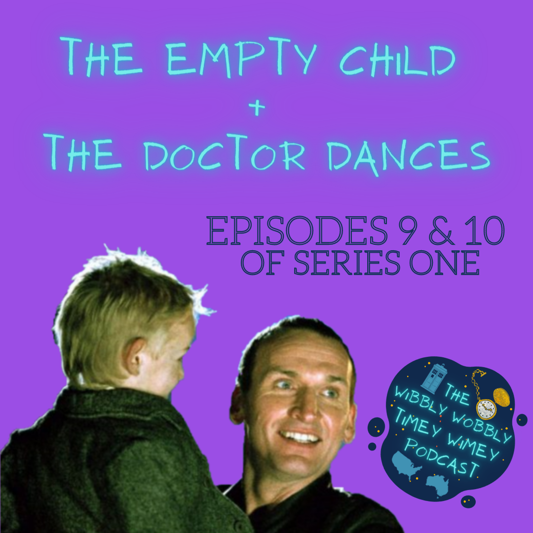 An image of Christopher Eccleston as the Ninth Doctor and Albert Valentine as Jamie are centred at the bottom of a purple background. The Ninth Doctor is a white man with very short dark hair, and light blue eyes. He is wearing a black leather jacket, and looking off-screen to the right at someone the audience cannot see. He is holding Jamie, who faces away from the viewer. He is smiling. Jamie is a young white child with blonde hair. He is wearing a heavy grey woollen coat. Jamie is also smiling. There is text above them. Firstly, glowing light blue text reads: "THE EMPTY CHILD + THE DOCTOR DANCES" Underneath, dark blue text reads: "EPISODES 9 & 10 OF SERIES ONE" The podcast logo is positioned to the right of The Doctor and Jamie. The logo consists of a dark blue blob with golden and dark orange dots to indicate stars. Bright neon letters saying “The Wibbly Wobbly Timey Wimey Podcast” are centred on the blob, and surrounded by a blue silhouette illustration of the TARDIS in the top left, an illustration of a pocket watch in the top right, the face being coloured a glittering white and the casing, hands, and dots indicating the numbers around the face coloured in a glittering gold, and simple blue graphics of both USA and Australia, on the left and right respectively.