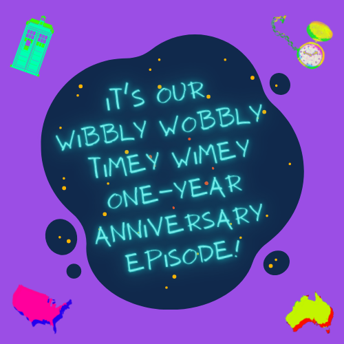 The image consists of a dark blue blob on a purple background, with golden and dark orange dots to indicate stars. There is bright blue neon text that glows slightly in the centre of the blob which reads “It’s Our Wibbly Wobbly Timey Wimey One-Year Anniversary Episode!”. In the top left is a mint illustration of the TARDIS. In the top right an illustration of a pocket watch, the face being coloured a glittering white and the casing, hands, and dots indicating the numbers around the face coloured in a glittering gold. There are also simple graphics of both USA and Australia. The USA graphic is on the bottom left and coloured bright pink with a blue shadow. The Australia graphic is on the bottom right and coloured yellow with an orange shadow.